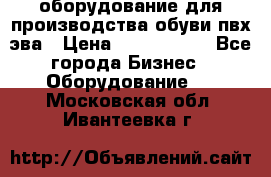 оборудование для производства обуви пвх эва › Цена ­ 5 000 000 - Все города Бизнес » Оборудование   . Московская обл.,Ивантеевка г.